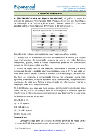 Curso: Noções de Informática p/ INSS
Teoria e Questões comentadas
Prof. Thomas Thorun - Aula 00
Prof. Thomas Thorun 21 de 43
www.exponencialconcursos.com.br
1. (FCC/INSS/Técnico do Seguro Social/2012) O gráfico a seguir foi
extraído da pesquisa TIC empresas 2009 (Pesquisa Sobre uso das Tecnologias
da Informação e da Comunicação no Brasil), realizado pelo CETIC (Centro de
Estudos Sobre as Tecnologias da Informação e da Comunicação).
Considerando redes de computadores e com base no gráfico, analise:
I. O acesso sem fio à Internet e Intranets está crescendo à medida que surgem
mais instrumentos de informação capazes de operar em rede. Telefones
inteligentes, pagers, PDAs e outros dispositivos portáteis de comunicação
tornam-se clientes nas redes sem fios.
II. O uso de redes sem fio tem crescido rapidamente à medida que novas
tecnologias de alta velocidade são implementadas, como a Wi-Fi, que pode ser
mais barata que o padrão Ethernet e diversas outras tecnologias LAN com fios.
III. Com as Intranets, a comunicação interna nas empresas ganha mais
agilidade, dinamismo, integra e aproxima seus colaboradores, independente da
localização de cada um. Agiliza a disseminação de informações, visando à
integração inter e intra departamental.
IV. A tendência é que cada vez mais as redes sem fio sejam substituídas pelas
redes com fio, pois as tecnologias sem fio estão sujeitas a inúmeros tipos de
interferência e interceptação que comprometem seu desempenho e segurança.
Está correto o que se afirma em:
a) I, II, III e IV.
b) I e III, apenas.
c) I e II, apenas.
d) I, II e III, apenas.
e) III e IV, apenas.
Comentários:
Começamos logo com uma questão bastante polêmica do nosso último
concurso do INSS. O examinador quis barbarizar! Vamos aos itens:
3. Questões Comentadas
 