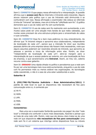 Curso: Noções de Informática p/ INSS
Teoria e Questões comentadas
Prof. Thomas Thorun - Aula 00
Prof. Thomas Thorun 22 de 43
www.exponencialconcursos.com.br
Item I: CORRETO! O que pegou nessa afirmativa foi a interpretação. A questão
afirmou que o acesso sem fio às Internets e Intranets está crescendo. Alguns
alunos notaram pelo gráfico que o uso de Intranets está diminuindo e se
confundiram com isso. Nessa afirmação o examinador não estava se referindo
à linha de “Intranet” da tabela, mas sim à linha de “LAN/Rede sem fio”. O gráfico
demonstra que o uso de redes sem fio vem aumentando.
Item II: CORRETO! O uso de redes sem fio realmente vem aumentando, e em
muitos casos pode ser uma solução mais barata do que redes cabeadas, que
muitas vezes precisam de uma estrutura própria para o emaranhado de cabos
e suas conexões.
Item III: CORRETO! Esse foi o item mais polêmico no meu entendimento. Ao
afirmar que “A Intranet integra e aproxima seus colaboradores, independente
da localização de cada um”, parece que a intenção foi dizer que reuniões
pessoais dentro de uma empresa talvez não fossem mais necessárias, visto que
alguns assuntos poderiam ser resolvidos através da Intranet, que aproxima as
pessoas e permite a troca de informação entre elas. Porém, ao dizer
“independente da localização de cada um”, abre-se margem para a
interpretação de que o acesso poderia ser externo, em uma localização de fora
da empresa, o que caracterizaria uma Extranet. Assim, ao meu ver, caberia
recurso contra esse gabarito.
Item IV: ERRADO! Uma rápida olhada no gráfico e percebemos que a rede sem
fio por ser uma tecnologia mais nova está aumentando, enquanto o uso de rede
com fio permanece mais ou menos estável nas organizações. As tecnologias
estão coexistindo, e não é o caso de uma estar substituindo a outra.
Gabarito: D
2. (FCC/TRE-TO/Técnico Judiciário - Área Administrativa/2011) O
padrão de rede local no qual os dispositivos não necessitam de fios para
comunicação entre si, é conhecido por
a) Wi-Fi.
b) WAN.
c) LAN.
d) MAN.
e) USB.
Comentários:
Mais uma vez o examinador fanfarrão querendo nos pegar! Ao citar “rede
local” a intenção era confundir o aluno mais desavisado, fazendo-o pensar que
se trata de uma rede LAN. Porém, note que ele deixou claro tratar-se de uma
rede em que dispositivos não necessitam de fios para comunicação! Uma
rede sem fio é um sistema que interliga vários dispositivos fixos ou móveis
 