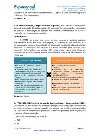 Curso: Noções de Informática p/ INSS
Teoria e Questões comentadas
Prof. Thomas Thorun - Aula 00
Prof. Thomas Thorun 23 de 43
www.exponencialconcursos.com.br
utilizando o ar como meio de transmissão. O Wi-Fi é uma das tecnologias de
redes sem fios embarcadas.
Gabarito: A
3. (CESPE/Correios/Cargos de Nível Superior/2011) Há duas abordagens
para a transmissão de dados através de uma rede de comunicação: comutação
de circuitos e comutação de pacotes. Na Internet, a transmissão de dados é
realizada via comutação de pacotes.
Comentários:
O CESPE foi muito boa gente comigo, porque a questão explicou
praticamente tudo! Há duas abordagens, a comutação por circuitos e a
comutação por pacotes. A comutação por circuitos é muito utilizada na telefonia,
enquanto a comutação por pacotes é o modo utilizado pela Internet para
transmitir informações. As outras diferenças entre esses dois tipos de
transmissão estão na tabela abaixo, que também consta na parte teórica da
nossa aula!
Gabarito: Certo
4. (FCC DPE-RS/Tecnico de Apoio Especializado - Informática/2013)
Quando um usuário navega na internet e deseja buscar uma página web em um
servidor, o browser envia ao servidor um pacote que contém uma requisição
GET usando um determinado protocolo. O servidor processa essa requisição e
retorna a página solicitada.
O protocolo referenciado no texto é:
a) TCP.
b) IP.
Comutação por pacotes
•Pacotes não seguem o mesmo
caminho
•Caminho físico não é dedicado
(outras comunicações podem usar
o caminho simultaneamente)
•Pacotes não chegam na mesma
ordem
•Não desperdiça largura de banda
•Reserva de largura de banda é
dinâmica
•Falha de um retransmissor não
impede a comunicação, pois a
informação pode mudar de
caminho
Comutação por circuitos
•Pacotes seguem o mesmo
caminho
•Caminho físico é dedicado
(nenhuma outra comunicação
pode usar o caminho
simultaneamente)
•Pacotes chegam na mesma ordem
•Desperdiça largura de banda
•Reserva de largura de banda é
fixa
•Falha de um retransmissor é fatal
para a comunicação
 