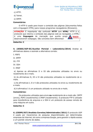 Curso: Noções de Informática p/ INSS
Teoria e Questões comentadas
Prof. Thomas Thorun - Aula 00
Prof. Thomas Thorun 24 de 43
www.exponencialconcursos.com.br
c) HTTP.
d) Telnet.
e) SMTP.
Comentários
O HTTP é usado para trazer o conteúdo das páginas (documentos feitos
com a linguagem HTML) para nossos programas navegadores (Browsers).
ATENÇÃO! É importante não confundir HTTP com HTML! HTTP é o
protocolo que retoma o conteúdo das páginas web ao navegador, e HTML
é uma linguagem de marcação que auxilia programadores à
desenvolverem webpages. São conceitos bem diferentes!
Gabarito: C
5. (IESES/IGP-SC/Auxiliar Pericial – Laboratório/2014) Analise as
afirmativas abaixo e assinale a alternativa correta:
I. POP3
II. SMTP
III. FTP
IV. SSH
V. IMAP
a) Apenas as afirmativas II e III são protocolos utilizados no envio ou
recebimento de e-mails.
b) As afirmativas II, III e IV são protocolos utilizados no recebimento de e-
mails.
c) As afirmativas I, II e V são protocolos utilizados no envio ou recebimento de
e-mails.
d) A afirmativa I é um protocolo utilizado no envio de e-mails.
Comentários:
Os protocolos utilizados para envio ou recebimento de e-mails são: SMTP
(envio), POP3 (recebimento) e IMAP (recebimento). O protocolo FTP é utilizado
para transferência de arquivos e o SSH é um protocolo de acesso remoto de
uma máquina em outra.
Gabarito: C
6. (CESPE/ECT/Analista Correios/Administrador/2011) O protocolo UDP
é usado por mecanismos de pesquisa disponibilizados por determinadas
empresas da Internet, tal como a empresa Google, para garantir o rápido acesso
a um grande volume de dados.
 