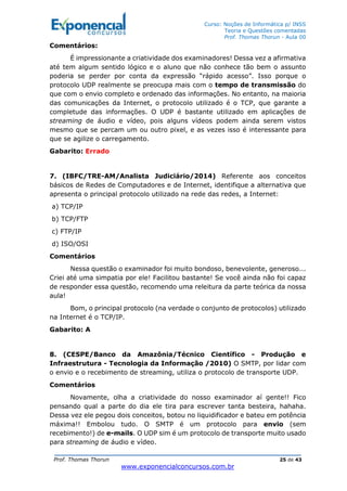 Curso: Noções de Informática p/ INSS
Teoria e Questões comentadas
Prof. Thomas Thorun - Aula 00
Prof. Thomas Thorun 25 de 43
www.exponencialconcursos.com.br
Comentários:
É impressionante a criatividade dos examinadores! Dessa vez a afirmativa
até tem algum sentido lógico e o aluno que não conhece tão bem o assunto
poderia se perder por conta da expressão “rápido acesso”. Isso porque o
protocolo UDP realmente se preocupa mais com o tempo de transmissão do
que com o envio completo e ordenado das informações. No entanto, na maioria
das comunicações da Internet, o protocolo utilizado é o TCP, que garante a
completude das informações. O UDP é bastante utilizado em aplicações de
streaming de áudio e vídeo, pois alguns vídeos podem ainda serem vistos
mesmo que se percam um ou outro pixel, e as vezes isso é interessante para
que se agilize o carregamento.
Gabarito: Errado
7. (IBFC/TRE-AM/Analista Judiciário/2014) Referente aos conceitos
básicos de Redes de Computadores e de Internet, identifique a alternativa que
apresenta o principal protocolo utilizado na rede das redes, a Internet:
a) TCP/IP
b) TCP/FTP
c) FTP/IP
d) ISO/OSI
Comentários
Nessa questão o examinador foi muito bondoso, benevolente, generoso...
Criei até uma simpatia por ele! Facilitou bastante! Se você ainda não foi capaz
de responder essa questão, recomendo uma releitura da parte teórica da nossa
aula!
Bom, o principal protocolo (na verdade o conjunto de protocolos) utilizado
na Internet é o TCP/IP.
Gabarito: A
8. (CESPE/Banco da Amazônia/Técnico Científico - Produção e
Infraestrutura - Tecnologia da Informação /2010) O SMTP, por lidar com
o envio e o recebimento de streaming, utiliza o protocolo de transporte UDP.
Comentários
Novamente, olha a criatividade do nosso examinador aí gente!! Fico
pensando qual a parte do dia ele tira para escrever tanta besteira, hahaha.
Dessa vez ele pegou dois conceitos, botou no liquidificador e bateu em potência
máxima!! Embolou tudo. O SMTP é um protocolo para envio (sem
recebimento!) de e-mails. O UDP sim é um protocolo de transporte muito usado
para streaming de áudio e vídeo.
 