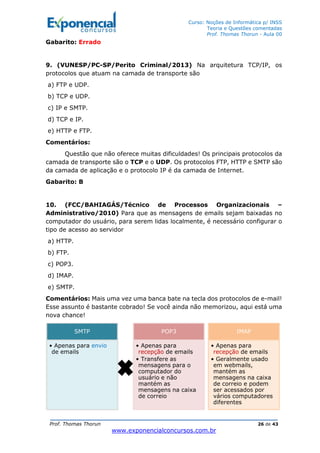 Curso: Noções de Informática p/ INSS
Teoria e Questões comentadas
Prof. Thomas Thorun - Aula 00
Prof. Thomas Thorun 26 de 43
www.exponencialconcursos.com.br
Gabarito: Errado
9. (VUNESP/PC-SP/Perito Criminal/2013) Na arquitetura TCP/IP, os
protocolos que atuam na camada de transporte são
a) FTP e UDP.
b) TCP e UDP.
c) IP e SMTP.
d) TCP e IP.
e) HTTP e FTP.
Comentários:
Questão que não oferece muitas dificuldades! Os principais protocolos da
camada de transporte são o TCP e o UDP. Os protocolos FTP, HTTP e SMTP são
da camada de aplicação e o protocolo IP é da camada de Internet.
Gabarito: B
10. (FCC/BAHIAGÁS/Técnico de Processos Organizacionais –
Administrativo/2010) Para que as mensagens de emails sejam baixadas no
computador do usuário, para serem lidas localmente, é necessário configurar o
tipo de acesso ao servidor
a) HTTP.
b) FTP.
c) POP3.
d) IMAP.
e) SMTP.
Comentários: Mais uma vez uma banca bate na tecla dos protocolos de e-mail!
Esse assunto é bastante cobrado! Se você ainda não memorizou, aqui está uma
nova chance!
SMTP
• Apenas para envio
de emails
POP3
• Apenas para
recepção de emails
• Transfere as
mensagens para o
computador do
usuário e não
mantém as
mensagens na caixa
de correio
IMAP
• Apenas para
recepção de emails
• Geralmente usado
em webmails,
mantém as
mensagens na caixa
de correio e podem
ser acessados por
vários computadores
diferentes
 