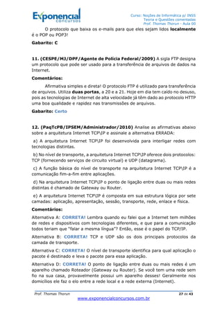Curso: Noções de Informática p/ INSS
Teoria e Questões comentadas
Prof. Thomas Thorun - Aula 00
Prof. Thomas Thorun 27 de 43
www.exponencialconcursos.com.br
O protocolo que baixa os e-mails para que eles sejam lidos localmente
é o POP ou POP3!
Gabarito: C
11. (CESPE/MJ/DPF/Agente de Polícia Federal/2009) A sigla FTP designa
um protocolo que pode ser usado para a transferência de arquivos de dados na
Internet.
Comentários:
Afirmativa simples e direta! O protocolo FTP é utilizado para transferência
de arquivos. Utiliza duas portas, a 20 e a 21. Hoje em dia tem caído no desuso,
pois as tecnologias de Internet de alta velocidade já têm dado ao protocolo HTTP
uma boa qualidade e rapidez nas transmissões de arquivos.
Gabarito: Certo
12. (PaqTcPB/IPSEM/Administrador/2010) Analise as afirmativas abaixo
sobre a arquitetura Internet TCPIP e assinale a alternativa ERRADA:
a) A arquitetura Internet TCPIP foi desenvolvida para interligar redes com
tecnologias distintas.
b) No nível de transporte, a arquitetura Internet TCPIP oferece dois protocolos:
TCP (fornecendo serviços de circuito virtual) e UDP (datagrama).
c) A função básica do nível de transporte na arquitetura Internet TCPIP é a
comunicação fim-a-fim entre aplicações.
d) Na arquitetura Internet TCPIP o ponto de ligação entre duas ou mais redes
distintas é chamado de Gateway ou Router.
e) A arquitetura Internet TCPIP é composta em sua estrutura lógica por sete
camadas: aplicação, apresentação, sessão, transporte, rede, enlace e física.
Comentários:
Alternativa A: CORRETA! Lembra quando eu falei que a Internet tem milhões
de redes e dispositivos com tecnologias diferentes, e que para a comunicação
todos teriam que “falar a mesma língua”? Então, esse é o papel do TCP/IP.
Alternativa B: CORRETA! TCP e UDP são os dois principais protocolos da
camada de transporte.
Alternativa C: CORRETA! O nível de transporte identifica para qual aplicação o
pacote é destinado e leva o pacote para essa aplicação.
Alternativa D: CORRETA! O ponto de ligação entre duas ou mais redes é um
aparelho chamado Roteador (Gateway ou Router). Se você tem uma rede sem
fio na sua casa, provavelmente possui um aparelho desses! Geralmente nos
domicílios ele faz o elo entre a rede local e a rede externa (Internet).
 