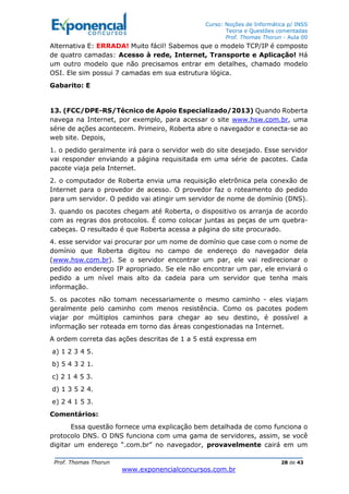 Curso: Noções de Informática p/ INSS
Teoria e Questões comentadas
Prof. Thomas Thorun - Aula 00
Prof. Thomas Thorun 28 de 43
www.exponencialconcursos.com.br
Alternativa E: ERRADA! Muito fácil! Sabemos que o modelo TCP/IP é composto
de quatro camadas: Acesso à rede, Internet, Transporte e Aplicação! Há
um outro modelo que não precisamos entrar em detalhes, chamado modelo
OSI. Ele sim possui 7 camadas em sua estrutura lógica.
Gabarito: E
13. (FCC/DPE-RS/Técnico de Apoio Especializado/2013) Quando Roberta
navega na Internet, por exemplo, para acessar o site www.hsw.com.br, uma
série de ações acontecem. Primeiro, Roberta abre o navegador e conecta-se ao
web site. Depois,
1. o pedido geralmente irá para o servidor web do site desejado. Esse servidor
vai responder enviando a página requisitada em uma série de pacotes. Cada
pacote viaja pela Internet.
2. o computador de Roberta envia uma requisição eletrônica pela conexão de
Internet para o provedor de acesso. O provedor faz o roteamento do pedido
para um servidor. O pedido vai atingir um servidor de nome de domínio (DNS).
3. quando os pacotes chegam até Roberta, o dispositivo os arranja de acordo
com as regras dos protocolos. É como colocar juntas as peças de um quebra-
cabeças. O resultado é que Roberta acessa a página do site procurado.
4. esse servidor vai procurar por um nome de domínio que case com o nome de
domínio que Roberta digitou no campo de endereço do navegador dela
(www.hsw.com.br). Se o servidor encontrar um par, ele vai redirecionar o
pedido ao endereço IP apropriado. Se ele não encontrar um par, ele enviará o
pedido a um nível mais alto da cadeia para um servidor que tenha mais
informação.
5. os pacotes não tomam necessariamente o mesmo caminho - eles viajam
geralmente pelo caminho com menos resistência. Como os pacotes podem
viajar por múltiplos caminhos para chegar ao seu destino, é possível a
informação ser roteada em torno das áreas congestionadas na Internet.
A ordem correta das ações descritas de 1 a 5 está expressa em
a) 1 2 3 4 5.
b) 5 4 3 2 1.
c) 2 1 4 5 3.
d) 1 3 5 2 4.
e) 2 4 1 5 3.
Comentários:
Essa questão fornece uma explicação bem detalhada de como funciona o
protocolo DNS. O DNS funciona com uma gama de servidores, assim, se você
digitar um endereço “.com.br” no navegador, provavelmente cairá em um
 