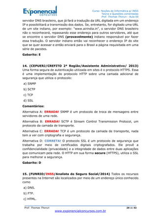 Curso: Noções de Informática p/ INSS
Teoria e Questões comentadas
Prof. Thomas Thorun - Aula 00
Prof. Thomas Thorun 29 de 43
www.exponencialconcursos.com.br
servidor DNS brasileiro, que já fará a tradução da URL digitada em um endereço
IP e possibilitará a transmissão dos dados. Se, entretanto, for digitado uma URL
de um site indiano, por exemplo: “www.airindia.in”, o servidor DNS brasileiro
não o reconhecerá, repassando esse endereço para outros servidores, até que
se encontre o servidor DNS (provavelmente) indiano responsável por fazer
essa tradução. O servidor indiano então vai reconhecer o endereço IP do site
que se quer acessar e então enviará para o Brasil a página requisitada em uma
série de pacotes.
Gabarito: E
14. (CEPUERJ/CREFITO 2ª Região/Assistente Administrativo/ 2013)
Uma forma segura de autenticação utilizada em sites é o protocolo HTTPS. Essa
é uma implementação do protocolo HTTP sobre uma camada adicional de
segurança que utiliza o protocolo:
a) SNMP
b) SCTP
c) TCP
d) SSL
Comentários:
Alternativa A: ERRADA! SNMP é um protocolo de troca de mensagens entre
servidores de uma rede.
Alternativa B: ERRADA! SCTP é Stream Control Transmission Protocol, um
protocolo da camada de transporte.
Alternativa C: ERRADA! TCP é um protocolo da camada de transporte, nada
tem a ver com criptografia e segurança.
Alternativa D: CORRETA! O protocolo SSL é um protocolo de segurança que
trabalha por meio de certificados digitais criptografados. Ele provê a
confidencialidade (privacidade) e a integridade de dados entre duas aplicações
que comunicam pela rede. O HTTP em sua forma secure (HTTPS), utiliza o SSL
para melhorar a segurança.
Gabarito: D
15. (FUNRIO/INSS/Analista do Seguro Social/2014) Todos os recursos
presentes na Internet são localizados por meio de um endereço único conhecido
como
a) DNS.
b) FTP.
c) HTML.
 
