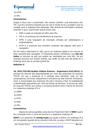Curso: Noções de Informática p/ INSS
Teoria e Questões comentadas
Prof. Thomas Thorun - Aula 00
Prof. Thomas Thorun 30 de 43
www.exponencialconcursos.com.br
d) HTTP.
e) URL.
Comentários:
Graças à Deus que o examinador não colocou também uma alternativa com
“IP”, que foi a primeira resposta que me veio à mente ao ler a questão e que na
verdade seria a resposta mais adequada. Mas através da eliminação é possível
entender o que o examinador queria nesse caso.
• DNS é usado na tradução de URLs para IPs;
• FTP é um protocolo de transferência de arquivos;
• HTML é uma linguagem de marcação utilizada por webdesigners e
programadores.
• HTTP é o protocolo que transfere conteúdo das páginas web para o
navegador.
Só nos resta a alternativa E, URL, que é um endereço ligado à um recurso na
web, acessível pelo navegador. É importante alertar, entretanto, que não são
todos os recursos na web que podem ser localizados por uma URL. Há por
exemplo recursos com acesso restrito, que estão na web mas não basta ter o
endereço para que se consiga acessá-los.
Gabarito: E
16. (FCC/TCE-RS/Auditor Público Externo - Engenharia Civil/2014) Os
serviços da internet são disponibilizados por meio dos protocolos do conjunto
TCP/IP, em que o protocolo IP é utilizado para identificar cada um dos
computadores, terminais, dispositivos e servidores da rede internet. Entretanto,
como a memorização dos endereços IPs não é intuitivo e fácil, foi estabelecida
a identificação equivalente por meio de Nomes de Domínio. O serviço de rede,
do conjunto TCP/IP, que realiza o correlacionamento entre o Nome de Domínio
e o respectivo endereço IP é o
a) SNMP.
b) DHCP.
c) HTTP.
d) DNS.
e) URL.
Comentários:
Depois de outras questões, essa deve ter ficado bem fácil! O DNS é quem
faz a tradução entre o nome de domínio e o respectivo endereço IP.
DHCP é um protocolo de configuração que ajuda a atribuir um endereço IP à
um computador quando ele se conecta à Internet, ou seja, o DHCP descobre um
 