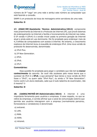 Curso: Noções de Informática p/ INSS
Teoria e Questões comentadas
Prof. Thomas Thorun - Aula 00
Prof. Thomas Thorun 31 de 43
www.exponencialconcursos.com.br
número de IP “vago” em uma rede e atribui este número ao computador que
está fazendo a conexão.
SNMP é um protocolo de troca de mensagens entre servidores de uma rede.
Gabarito: D
17. (ESAF/MF/Assistente Técnico Administrativo/2012) componente
mais proeminente da Internet é o Protocolo de Internet (IP), que provê sistemas
de endereçamento na Internet e facilita o funcionamento da Internet nas redes.
O IP versão 4 (IPv4) é a versão inicial usada na primeira geração da Internet
atual e ainda está em uso dominante. Ele foi projetado para endereçar mais de
4,3 bilhões de computadores com acesso à Internet. No entanto, o crescimento
explosivo da Internet levou à exaustão de endereços IPv4. Uma nova versão de
protocolo foi desenvolvida, denominada:
a) IPv4 Plus.
b) IP New Generation.
c) IPV5.
d) IPv6.
e) IPv7.
Comentários:
Essa questão foi projetada para pegar o candidato que não tem o menor
conhecimento do assunto. Se você não soubesse pela nossa teoria que o
sucessor do IPv4 é o IPv6, o que pensaria? Que talvez a nova versão do IPv4
fosse o “IPv5”, ou quem sabe “IPv4 Plus”, ou ainda o “IP New Generation”.
Como você é um aluno dedicado, sabe que é tudo ladainha do examinador, não
é mesmo? ☺
Gabarito: D
18. (IADES/METRÔ-DF/Administrador/2014) A internet é uma
importante ferramenta para usuários e empresas. A esse respeito, no que se
refere às empresas, é correto afirmar que o canal de comunicação externo que
permite aos usuários interagirem com a empresa (normalmente parceiros,
fornecedores e vendedores) é denominado
a) extranet.
b) LAN.
c) MAN.
d) WAN.
e) intranet.
 