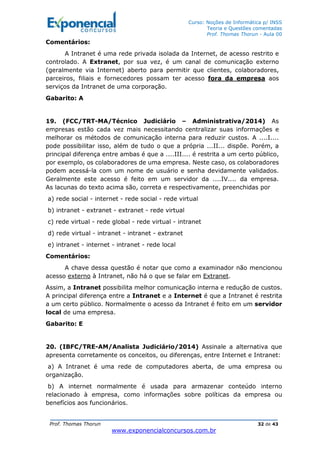 Curso: Noções de Informática p/ INSS
Teoria e Questões comentadas
Prof. Thomas Thorun - Aula 00
Prof. Thomas Thorun 32 de 43
www.exponencialconcursos.com.br
Comentários:
A Intranet é uma rede privada isolada da Internet, de acesso restrito e
controlado. A Extranet, por sua vez, é um canal de comunicação externo
(geralmente via Internet) aberto para permitir que clientes, colaboradores,
parceiros, filiais e fornecedores possam ter acesso fora da empresa aos
serviços da Intranet de uma corporação.
Gabarito: A
19. (FCC/TRT-MA/Técnico Judiciário – Administrativa/2014) As
empresas estão cada vez mais necessitando centralizar suas informações e
melhorar os métodos de comunicação interna para reduzir custos. A ....I....
pode possibilitar isso, além de tudo o que a própria ...II... dispõe. Porém, a
principal diferença entre ambas é que a ....III.... é restrita a um certo público,
por exemplo, os colaboradores de uma empresa. Neste caso, os colaboradores
podem acessá-la com um nome de usuário e senha devidamente validados.
Geralmente este acesso é feito em um servidor da ....IV.... da empresa.
As lacunas do texto acima são, correta e respectivamente, preenchidas por
a) rede social - internet - rede social - rede virtual
b) intranet - extranet - extranet - rede virtual
c) rede virtual - rede global - rede virtual - intranet
d) rede virtual - intranet - intranet - extranet
e) intranet - internet - intranet - rede local
Comentários:
A chave dessa questão é notar que como a examinador não mencionou
acesso externo à Intranet, não há o que se falar em Extranet.
Assim, a Intranet possibilita melhor comunicação interna e redução de custos.
A principal diferença entre a Intranet e a Internet é que a Intranet é restrita
a um certo público. Normalmente o acesso da Intranet é feito em um servidor
local de uma empresa.
Gabarito: E
20. (IBFC/TRE-AM/Analista Judiciário/2014) Assinale a alternativa que
apresenta corretamente os conceitos, ou diferenças, entre Internet e Intranet:
a) A Intranet é uma rede de computadores aberta, de uma empresa ou
organização.
b) A internet normalmente é usada para armazenar conteúdo interno
relacionado à empresa, como informações sobre políticas da empresa ou
benefícios aos funcionários.
 