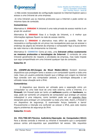 Curso: Noções de Informática p/ INSS
Teoria e Questões comentadas
Prof. Thomas Thorun - Aula 00
Prof. Thomas Thorun 33 de 43
www.exponencialconcursos.com.br
c) Não existe necessidade de configuração especial no Internet Explorer para o
acesso a uma Intranet de uma empresa.
d) Uma Intranet usa os mesmos protocolos que a Internet e pode conter os
mesmos tipos de conteúdo.
Comentários:
Alternativa A: ERRADA! A Intranet é uma rede privada de acesso restrito à um
grupo de usuários!
Alternativa B: ERRADA! Essa é a função da Intranet, e é melhor que
informações sigilosas fiquem na rede de acesso restrito.
Alternativa C: ERRADA! A alternativa mais difícil da questão. Pode ser
necessária a configuração de um proxy nos navegadores para que ao acessar o
endereço da página da Intranet da empresa o computador faça a busca dentro
da rede interna e não diretamente na Internet.
Alternativa D: CORRETA! Como já visto, uma Intranet utiliza exatamente
os mesmos protocolos e tecnologias da Internet. O conteúdo de uma
Intranet geralmente diz respeito a atividades da empresa, mas nada impede
que seja compartilhado em uma Intranet qualquer tipo de conteúdo.
Gabarito: D
21. (CESPEAL-ESCargos de Nível Médio2011) Existem diversos
dispositivos que protegem tanto o acesso a um computador quanto a toda uma
rede. Caso um usuário pretenda impedir que o tráfego com origem na Internet
faça conexão com seu computador pessoal, a tecnologia adequada a ser
utilizada nessa situação será o IPv6.
Comentários:
O dispositivo que deveria ser utilizado para a separação entre um
computador ou uma rede local de uma rede externa, como a Internet, é o
Firewall. Um firewall pode ser tanto um software quanto um hardware, ou
seja, pode ser somente um programa de computador que protege um acesso
indesejável à uma máquina, como também pode ser um aparelho físico
designado para proteger um computador ou toda uma rede. Assim, o firewall é
um dispositivo de segurança. O examinador forçou bastante a barra!
Provavelmente a intenção era confundir ao colocar o IPv6, pois este resolve
alguns problemas de segurança do IPv4.
Gabarito: Errado
22. FCC/TRE-SP/Técnico Judiciário/Operação de Computador/2012)
Para a devida conexão à internet ou intranet é necessário que o computador
possua certos pré-requisitos que possibilitem tal acesso. São requisitos
 