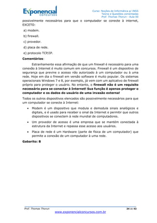 Curso: Noções de Informática p/ INSS
Teoria e Questões comentadas
Prof. Thomas Thorun - Aula 00
Prof. Thomas Thorun 34 de 43
www.exponencialconcursos.com.br
possivelmente necessários para que o computador se conecte à internet,
EXCETO:
a) modem.
b) firewall.
c) provedor.
d) placa de rede.
e) protocolo TCP/IP.
Comentários:
Estranhamente essa afirmação de que um firewall é necessário para uma
conexão à Internet é muito comum em concursos. Firewall é um dispositivo de
segurança que previne o acesso não autorizado à um computador ou à uma
rede. Hoje em dia o firewall em versão software é muito popular. Os sistemas
operacionais Windows 7 e 8, por exemplo, já vem com um aplicativo de firewall
próprio para proteger o usuário. No entanto, o firewall não é um requisito
necessário para se conectar à Internet! Sua função é apenas proteger o
computador e os dados do usuário de uma invasão externa!
Todos os outros dispositivos elencados são possivelmente necessários para que
um computador se conecte à Internet:
• Modem é um dispositivo que modula e demodula sinais analógicos e
digitais, e é usado para receber o sinal da Internet e permitir que outros
dispositivos se conectem à rede mundial de computadores.
• Um provedor de acesso é uma empresa que se mantém conectada à
estrutura da Internet e repassa esse acesso aos usuários.
• Placa de rede é um Hardware (parte de física de um computador) que
permite a conexão de um computador à uma rede.
Gabarito: B
 