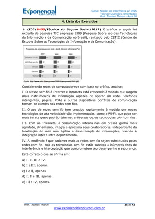 Curso: Noções de Informática p/ INSS
Teoria e Questões comentadas
Prof. Thomas Thorun - Aula 00
Prof. Thomas Thorun 35 de 43
www.exponencialconcursos.com.br
1. (FCC/INSS/Técnico do Seguro Social/2012) O gráfico a seguir foi
extraído da pesquisa TIC empresas 2009 (Pesquisa Sobre uso das Tecnologias
da Informação e da Comunicação no Brasil), realizado pelo CETIC (Centro de
Estudos Sobre as Tecnologias da Informação e da Comunicação).
Considerando redes de computadores e com base no gráfico, analise:
I. O acesso sem fio à Internet e Intranets está crescendo à medida que surgem
mais instrumentos de informação capazes de operar em rede. Telefones
inteligentes, pagers, PDAs e outros dispositivos portáteis de comunicação
tornam-se clientes nas redes sem fios.
II. O uso de redes sem fio tem crescido rapidamente à medida que novas
tecnologias de alta velocidade são implementadas, como a Wi-Fi, que pode ser
mais barata que o padrão Ethernet e diversas outras tecnologias LAN com fios.
III. Com as Intranets, a comunicação interna nas em presas ganha mais
agilidade, dinamismo, integra e aproxima seus colaboradores, independente da
localização de cada um. Agiliza a disseminação de informações, visando à
integração inter e intra departamental.
IV. A tendência é que cada vez mais as redes sem fio sejam substituídas pelas
redes com fio, pois as tecnologias sem fio estão sujeitas a inúmeros tipos de
interferência e interceptação que comprometem seu desempenho e segurança.
Está correto o que se afirma em:
a) I, II, III e IV.
b) I e III, apenas.
c) I e II, apenas.
d) I, II e III, apenas.
e) III e IV, apenas.
4. Lista dos Exercícios
 
