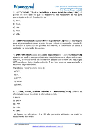 Curso: Noções de Informática p/ INSS
Teoria e Questões comentadas
Prof. Thomas Thorun - Aula 00
Prof. Thomas Thorun 36 de 43
www.exponencialconcursos.com.br
2. (FCC/TRE-TO/Técnico Judiciário - Área Administrativa/2011) O
padrão de rede local no qual os dispositivos não necessitam de fios para
comunicação entre si, é conhecido por
a) Wi-Fi.
b) WAN.
c) LAN.
d) MAN.
e) USB.
3. (CESPE/Correios/Cargos de Nível Superior/2011) Há duas abordagens
para a transmissão de dados através de uma rede de comunicação: comutação
de circuitos e comutação de pacotes. Na Internet, a transmissão de dados é
realizada via comutação de pacotes.
4. (FCC/DPE-RS/Tecnico de Apoio Especializado – Informática/2013)
Quando um usuário navega na internet e deseja buscar uma página web em um
servidor, o browser envia ao servidor um pacote que contém uma requisição
GET usando um determinado protocolo. O servidor processa essa requisição e
retorna a página solicitada.
O protocolo referenciado no texto é:
a) TCP.
b) IP.
c) HTTP.
d) Telnet.
e) SMTP.
5. (IESES/IGP-SC/Auxiliar Pericial – Laboratório/2014) Analise as
afirmativas abaixo e assinale a alternativa correta:
I. POP3
II. SMTP
III. FTP
IV. SSH
V. IMAP
a) Apenas as afirmativas II e III são protocolos utilizados no envio ou
recebimento de e-mails.
 