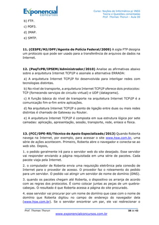 Curso: Noções de Informática p/ INSS
Teoria e Questões comentadas
Prof. Thomas Thorun - Aula 00
Prof. Thomas Thorun 38 de 43
www.exponencialconcursos.com.br
b) FTP.
c) POP3.
d) IMAP.
e) SMTP.
11. (CESPE/MJ/DPF/Agente de Polícia Federal/2009) A sigla FTP designa
um protocolo que pode ser usado para a transferência de arquivos de dados na
Internet.
12. (PaqTcPB/IPSEM/Administrador/2010) Analise as afirmativas abaixo
sobre a arquitetura Internet TCPIP e assinale a alternativa ERRADA:
a) A arquitetura Internet TCPIP foi desenvolvida para interligar redes com
tecnologias distintas.
b) No nível de transporte, a arquitetura Internet TCPIP oferece dois protocolos:
TCP (fornecendo serviços de circuito virtual) e UDP (datagrama).
c) A função básica do nível de transporte na arquitetura Internet TCPIP é a
comunicação fim-a-fim entre aplicações.
d) Na arquitetura Internet TCPIP o ponto de ligação entre duas ou mais redes
distintas é chamado de Gateway ou Router.
e) A arquitetura Internet TCPIP é composta em sua estrutura lógica por sete
camadas: aplicação, apresentação, sessão, transporte, rede, enlace e física.
13. (FCC/DPE-RS/Técnico de Apoio Especializado/2013) Quando Roberta
navega na Internet, por exemplo, para acessar o site www.hsw.com.br, uma
série de ações acontecem. Primeiro, Roberta abre o navegador e conecta-se ao
web site. Depois,
1. o pedido geralmente irá para o servidor web do site desejado. Esse servidor
vai responder enviando a página requisitada em uma série de pacotes. Cada
pacote viaja pela Internet.
2. o computador de Roberta envia uma requisição eletrônica pela conexão de
Internet para o provedor de acesso. O provedor faz o roteamento do pedido
para um servidor. O pedido vai atingir um servidor de nome de domínio (DNS).
3. quando os pacotes chegam até Roberta, o dispositivo os arranja de acordo
com as regras dos protocolos. É como colocar juntas as peças de um quebra-
cabeças. O resultado é que Roberta acessa a página do site procurado.
4. esse servidor vai procurar por um nome de domínio que case com o nome de
domínio que Roberta digitou no campo de endereço do navegador dela
(www.hsw.com.br). Se o servidor encontrar um par, ele vai redirecionar o
 