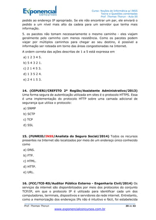 Curso: Noções de Informática p/ INSS
Teoria e Questões comentadas
Prof. Thomas Thorun - Aula 00
Prof. Thomas Thorun 39 de 43
www.exponencialconcursos.com.br
pedido ao endereço IP apropriado. Se ele não encontrar um par, ele enviará o
pedido a um nível mais alto da cadeia para um servidor que tenha mais
informação.
5. os pacotes não tomam necessariamente o mesmo caminho - eles viajam
geralmente pelo caminho com menos resistência. Como os pacotes podem
viajar por múltiplos caminhos para chegar ao seu destino, é possível a
informação ser roteada em torno das áreas congestionadas na Internet.
A ordem correta das ações descritas de 1 a 5 está expressa em
a) 1 2 3 4 5.
b) 5 4 3 2 1.
c) 2 1 4 5 3.
d) 1 3 5 2 4.
e) 2 4 1 5 3.
14. (CEPUERJ/CREFITO 2ª Região/Assistente Administrativo/2013)
Uma forma segura de autenticação utilizada em sites é o protocolo HTTPS. Essa
é uma implementação do protocolo HTTP sobre uma camada adicional de
segurança que utiliza o protocolo:
a) SNMP
b) SCTP
c) TCP
d) SSL
15. (FUNRIO/INSS/Analista do Seguro Social/2014) Todos os recursos
presentes na Internet são localizados por meio de um endereço único conhecido
como
a) DNS.
b) FTP.
c) HTML.
d) HTTP.
e) URL.
16. (FCC/TCE-RS/Auditor Público Externo - Engenharia Civil/2014) Os
serviços da internet são disponibilizados por meio dos protocolos do conjunto
TCP/IP, em que o protocolo IP é utilizado para identificar cada um dos
computadores, terminais, dispositivos e servidores da rede internet. Entretanto,
como a memorização dos endereços IPs não é intuitivo e fácil, foi estabelecida
 