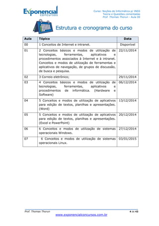 Curso: Noções de Informática p/ INSS
Teoria e Questões comentadas
Prof. Thomas Thorun - Aula 00
Prof. Thomas Thorun 4 de 43
www.exponencialconcursos.com.br
Aula Tópico Data
00 1 Conceitos de Internet e intranet. Disponível
01 2 Conceitos básicos e modos de utilização de
tecnologias, ferramentas, aplicativos e
procedimentos associados à Internet e à intranet.
Conceitos e modos de utilização de ferramentas e
aplicativos de navegação, de grupos de discussão,
de busca e pesquisa.
22/11/2014
02 3 Correio eletrônico; 29/11/2014
03 4 Conceitos básicos e modos de utilização de
tecnologias, ferramentas, aplicativos e
procedimentos de informática. (Hardware e
Software)
06/12/2014
04 5 Conceitos e modos de utilização de aplicativos
para edição de textos, planilhas e apresentações.
(Word)
13/12/2014
05 5 Conceitos e modos de utilização de aplicativos
para edição de textos, planilhas e apresentações.
(Excel e PowerPoint)
20/12/2014
06 6 Conceitos e modos de utilização de sistemas
operacionais Windows.
27/12/2014
07 6 Conceitos e modos de utilização de sistemas
operacionais Linux.
03/01/2015
 