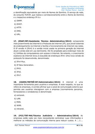 Curso: Noções de Informática p/ INSS
Teoria e Questões comentadas
Prof. Thomas Thorun - Aula 00
Prof. Thomas Thorun 40 de 43
www.exponencialconcursos.com.br
a identificação equivalente por meio de Nomes de Domínio. O serviço de rede,
do conjunto TCP/IP, que realiza o correlacionamento entre o Nome de Domínio
e o respectivo endereço IP é o
a) SNMP.
b) DHCP.
c) HTTP.
d) DNS.
e) URL.
17. (ESAF/MF/Assistente Técnico Administrativo/2012) componente
mais proeminente da Internet é o Protocolo de Internet (IP), que provê sistemas
de endereçamento na Internet e facilita o funcionamento da Internet nas redes.
O IP versão 4 (IPv4) é a versão inicial usada na primeira geração da Internet
atual e ainda está em uso dominante. Ele foi projetado para endereçar mais de
4,3 bilhões de computadores com acesso à Internet. No entanto, o crescimento
explosivo da Internet levou à exaustão de endereços IPv4. Uma nova versão de
protocolo foi desenvolvida, denominada:
a) IPv4 Plus.
b) IP New Generation.
c) IPV5.
d) IPv6.
e) IPv7.
18. (IADES/METRÔ-DF/Administrador/2014) A internet é uma
importante ferramenta para usuários e empresas. A esse respeito, no que se
refere às empresas, é correto afirmar que o canal de comunicação externo que
permite aos usuários interagirem com a empresa (normalmente parceiros,
fornecedores e vendedores) é denominado
a) extranet.
b) LAN.
c) MAN.
d) WAN.
e) intranet.
19. (FCC/TRT-MA/Técnico Judiciário – Administrativa/2014) As
empresas estão cada vez mais necessitando centralizar suas informações e
melhorar os métodos de comunicação interna para reduzir custos. A ....I....
 