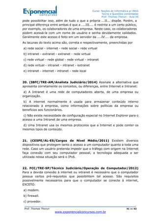 Curso: Noções de Informática p/ INSS
Teoria e Questões comentadas
Prof. Thomas Thorun - Aula 00
Prof. Thomas Thorun 41 de 43
www.exponencialconcursos.com.br
pode possibilitar isso, além de tudo o que a própria ...II... dispõe. Porém, a
principal diferença entre ambas é que a ....III.... é restrita a um certo público,
por exemplo, os colaboradores de uma empresa. Neste caso, os colaboradores
podem acessá-la com um nome de usuário e senha devidamente validados.
Geralmente este acesso é feito em um servidor da ....IV.... da empresa.
As lacunas do texto acima são, correta e respectivamente, preenchidas por
a) rede social - internet - rede social - rede virtual
b) intranet - extranet - extranet - rede virtual
c) rede virtual - rede global - rede virtual - intranet
d) rede virtual - intranet - intranet - extranet
e) intranet - internet - intranet - rede local
20. (IBFC/TRE-AM/Analista Judiciário/2014) Assinale a alternativa que
apresenta corretamente os conceitos, ou diferenças, entre Internet e Intranet:
a) A Intranet é uma rede de computadores aberta, de uma empresa ou
organização.
b) A internet normalmente é usada para armazenar conteúdo interno
relacionado à empresa, como informações sobre políticas da empresa ou
benefícios aos funcionários.
c) Não existe necessidade de configuração especial no Internet Explorer para o
acesso a uma Intranet de uma empresa.
d) Uma Intranet usa os mesmos protocolos que a Internet e pode conter os
mesmos tipos de conteúdo.
21. (CESPE/AL-ES/Cargos de Nível Médio/2011) Existem diversos
dispositivos que protegem tanto o acesso a um computador quanto a toda uma
rede. Caso um usuário pretenda impedir que o tráfego com origem na Internet
faça conexão com seu computador pessoal, a tecnologia adequada a ser
utilizada nessa situação será o IPv6.
22. FCC/TRE-SP/Técnico Judiciário/Operação de Computador/2012)
Para a devida conexão à internet ou intranet é necessário que o computador
possua certos pré-requisitos que possibilitem tal acesso. São requisitos
possivelmente necessários para que o computador se conecte à internet,
EXCETO:
a) modem.
b) firewall.
c) provedor.
 