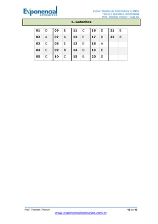 Curso: Noções de Informática p/ INSS
Teoria e Questões comentadas
Prof. Thomas Thorun - Aula 00
Prof. Thomas Thorun 43 de 43
www.exponencialconcursos.com.br
01 D 06 E 11 C 16 D 21 E
02 A 07 A 12 E 17 D 22 B
03 C 08 E 13 E 18 A
04 C 09 B 14 D 19 E
05 C 10 C 15 E 20 D
5. Gabaritos
 