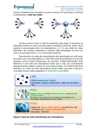 Curso: Noções de Informática p/ INSS
Teoria e Questões comentadas
Prof. Thomas Thorun - Aula 00
Prof. Thomas Thorun 6 de 43
www.exponencialconcursos.com.br
únicos e estabelecerem conexões uns com os outros. Por essa ótica, a Internet
é considerada a rede das redes.
Na figura acima vemos a internet realizando esse papel. Á esquerda, os
dispositivos estão em rede, mas não estão conectados à Internet. Assim não é
possível a comunicação entre os computadores 1, 2 e 3, que estão em redes
diferentes. Já à direita, conectados à internet, cada computador se torna um
host e as conexões entre 1, 2 e 3 se tornam possíveis.
Normalmente as redes de computadores são classificadas em três tipos,
de acordo com a sua abrangência. A rede LAN (Local Área Network) é uma rede
pequena, como as redes residenciais, por exemplo. A MAN (Metropolitan Área
Network) é uma rede com abrangência maior que a LAN, que normalmente
alcança diversos prédios e casas em uma mesma cidade. Já a WAN (Wide Área
Network), é a rede de maior abrangência dentre todas, pois não é restrita à
uma determinada região geográfica. A Internet é uma WAN!
Figura: Tipos de rede classificadas por abrangência
LAN
• Redes pequenas, locais
• Exemplos: Redes residenciais, redes de escritório,
etc.
MAN
•Redes maiores, atingem vários prédios e casas de uma
mesma cidade.
•Exemplo: Uma rede de uma grande universidade com
faculdades espalhadas por uma cidade.
WAN
• Redes de maior abrangência, geralmente não
limitadas por regiões geográficas
• Exemplo: Internet
 