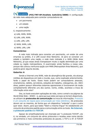 Curso: Noções de Informática p/ INSS
Teoria e Questões comentadas
Prof. Thomas Thorun - Aula 00
Prof. Thomas Thorun 7 de 43
www.exponencialconcursos.com.br
(FCC/TRT-SP/Analista Judiciário/2008) A configuração
de rede mais adequada para conectar computadores de
• um pavimento
• um estado
• uma nação
é, respectivamente:
a) LAN, WAN, WAN.
b) LAN, LAN, WAN.
c) LAN, LAN, LAN.
d) WAN, WAN, LAN.
e) WAN, LAN, LAN
Comentários:
A rede mais indicada para conectar um pavimento, um andar de uma
empresa ou prédio, é a LAN (Local Area Network). Já para se conectar um
estado e também uma nação, a rede mais indicada é a WAN (Wide Area
Network), já que essas áreas transpassam muito a região delimitada por uma
cidade ou região metropolitana. O examinador ainda facilitou a nossa vida,
porque não colocou nenhuma opção com MAN (Metropolitan Area Network), que
poderia gerar alguma dúvida.
Gabarito: A
Sendo a Internet uma WAN, rede de abrangência tão grande, ela alcança
milhões de dispositivos em todo o mundo, que, como explicado anteriormente,
farão o papel de hosts. Esses hosts podem ser computadores pessoais,
smartphones, tablets, servidores, estações de trabalho, videogames, etc. Além
disso, podem possuir diferentes sistemas operacionais e funcionarem de modo
completamente diferente uns dos outros. Como, então, acontece a troca de
informação entre eles?
Ora, os hosts executam aplicações de rede, como o email e as páginas da
World Wide Web – WWW – e, para que que estes serviços se tornem disponíveis,
se utilizam de protocolos de comunicação na troca de informações. Protocolo
é um conjunto de regras para comunicação por meio eletrônico. Os protocolos
devem ser os mesmos, de forma que um dispositivo “entenda” o que o outro
quer dizer. Assim, para que todos “falem a mesma língua” foi estabelecido um
conjunto de protocolos padrão para a comunicação entre os hosts. Na Internet,
o protocolo padrão é o TCP/IP.
Apesar de simplificadamente ser chamado por “o protocolo TCP/IP”, ele
é, na verdade, um conjunto de vários protocolos e recebeu esse nome devido
aos primeiros e mais conhecidos protocolos do pacote, o TCP e o IP. O TCP/IP
 