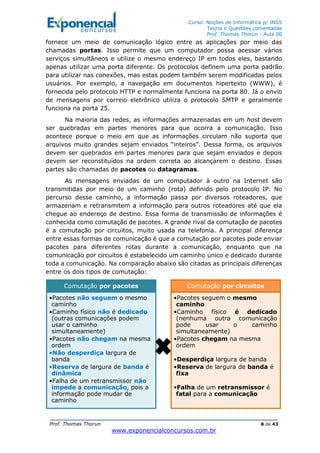 Curso: Noções de Informática p/ INSS
Teoria e Questões comentadas
Prof. Thomas Thorun - Aula 00
Prof. Thomas Thorun 8 de 43
www.exponencialconcursos.com.br
fornece um meio de comunicação lógico entre as aplicações por meio das
chamadas portas. Isso permite que um computador possa acessar vários
serviços simultâneos e utilize o mesmo endereço IP em todos eles, bastando
apenas utilizar uma porta diferente. Os protocolos definem uma porta padrão
para utilizar nas conexões, mas estas podem também serem modificadas pelos
usuários. Por exemplo, a navegação em documentos hipertexto (WWW), é
fornecida pelo protocolo HTTP e normalmente funciona na porta 80. Já o envio
de mensagens por correio eletrônico utiliza o protocolo SMTP e geralmente
funciona na porta 25.
Na maioria das redes, as informações armazenadas em um host devem
ser quebradas em partes menores para que ocorra a comunicação. Isso
acontece porque o meio em que as informações circulam não suporta que
arquivos muito grandes sejam enviados “inteiros”. Dessa forma, os arquivos
devem ser quebrados em partes menores para que sejam enviados e depois
devem ser reconstituídos na ordem correta ao alcançarem o destino. Essas
partes são chamadas de pacotes ou datagramas.
As mensagens enviadas de um computador à outro na Internet são
transmitidas por meio de um caminho (rota) definido pelo protocolo IP. No
percurso desse caminho, a informação passa por diversos roteadores, que
armazenam e retransmitem a informação para outros roteadores até que ela
chegue ao endereço de destino. Essa forma de transmissão de informações é
conhecida como comutação de pacotes. A grande rival da comutação de pacotes
é a comutação por circuitos, muito usada na telefonia. A principal diferença
entre essas formas de comunicação é que a comutação por pacotes pode enviar
pacotes para diferentes rotas durante a comunicação, enquanto que na
comunicação por circuitos é estabelecido um caminho único e dedicado durante
toda a comunicação. Na comparação abaixo são citadas as principais diferenças
entre os dois tipos de comutação:
Comutação por pacotes
•Pacotes não seguem o mesmo
caminho
•Caminho físico não é dedicado
(outras comunicações podem
usar o caminho
simultaneamente)
•Pacotes não chegam na mesma
ordem
•Não desperdiça largura de
banda
•Reserva de largura de banda é
dinâmica
•Falha de um retransmissor não
impede a comunicação, pois a
informação pode mudar de
caminho
Comutação por circuitos
•Pacotes seguem o mesmo
caminho
•Caminho físico é dedicado
(nenhuma outra comunicação
pode usar o caminho
simultaneamente)
•Pacotes chegam na mesma
ordem
•Desperdiça largura de banda
•Reserva de largura de banda é
fixa
•Falha de um retransmissor é
fatal para a comunicação
 