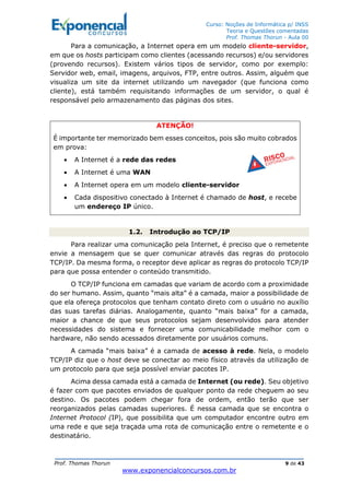 Curso: Noções de Informática p/ INSS
Teoria e Questões comentadas
Prof. Thomas Thorun - Aula 00
Prof. Thomas Thorun 9 de 43
www.exponencialconcursos.com.br
Para a comunicação, a Internet opera em um modelo cliente-servidor,
em que os hosts participam como clientes (acessando recursos) e/ou servidores
(provendo recursos). Existem vários tipos de servidor, como por exemplo:
Servidor web, email, imagens, arquivos, FTP, entre outros. Assim, alguém que
visualiza um site da internet utilizando um navegador (que funciona como
cliente), está também requisitando informações de um servidor, o qual é
responsável pelo armazenamento das páginas dos sites.
ATENÇÃO!
É importante ter memorizado bem esses conceitos, pois são muito cobrados
em prova:
• A Internet é a rede das redes
• A Internet é uma WAN
• A Internet opera em um modelo cliente-servidor
• Cada dispositivo conectado à Internet é chamado de host, e recebe
um endereço IP único.
1.2. Introdução ao TCP/IP
Para realizar uma comunicação pela Internet, é preciso que o remetente
envie a mensagem que se quer comunicar através das regras do protocolo
TCP/IP. Da mesma forma, o receptor deve aplicar as regras do protocolo TCP/IP
para que possa entender o conteúdo transmitido.
O TCP/IP funciona em camadas que variam de acordo com a proximidade
do ser humano. Assim, quanto “mais alta” é a camada, maior a possibilidade de
que ela ofereça protocolos que tenham contato direto com o usuário no auxílio
das suas tarefas diárias. Analogamente, quanto “mais baixa” for a camada,
maior a chance de que seus protocolos sejam desenvolvidos para atender
necessidades do sistema e fornecer uma comunicabilidade melhor com o
hardware, não sendo acessados diretamente por usuários comuns.
A camada “mais baixa” é a camada de acesso à rede. Nela, o modelo
TCP/IP diz que o host deve se conectar ao meio físico através da utilização de
um protocolo para que seja possível enviar pacotes IP.
Acima dessa camada está a camada de Internet (ou rede). Seu objetivo
é fazer com que pacotes enviados de qualquer ponto da rede cheguem ao seu
destino. Os pacotes podem chegar fora de ordem, então terão que ser
reorganizados pelas camadas superiores. É nessa camada que se encontra o
Internet Protocol (IP), que possibilita que um computador encontre outro em
uma rede e que seja traçada uma rota de comunicação entre o remetente e o
destinatário.
 