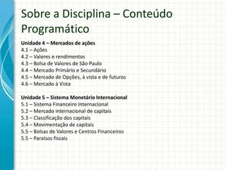 Unidade 4 – Mercados de ações
4.1 – Ações
4.2 – Valores e rendimentos
4.3 – Bolsa de Valores de São Paulo
4.4 – Mercado Primário e Secundário
4.5 – Mercado de Opções, à vista e de futuros
4.6 – Mercado à Vista
Unidade 5 – Sistema Monetário Internacional
5.1 – Sistema Financeiro Internacional
5.2 – Mercado internacional de capitais
5.3 – Classificação dos capitais
5.4 – Movimentação de capitais
5.5 – Bolsas de Valores e Centros Financeiros
5.5 – Paraísos fiscais
Sobre a Disciplina – Conteúdo
Programático
 