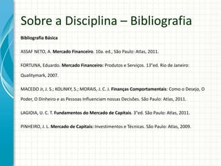 Bibliografia Básica
ASSAF NETO, A. Mercado Financeiro. 10a. ed., São Paulo: Atlas, 2011.
FORTUNA, Eduardo. Mercado Financeiro: Produtos e Serviços. 13°ed. Rio de Janeiro:
Qualitymark, 2007.
MACEDO Jr, J. S.; KOLINKY, S.; MORAIS, J. C. J. Finanças Comportamentais: Como o Desejo, O
Poder, O Dinheiro e as Pessoas Influenciam nossas Decisões. São Paulo: Atlas, 2011.
LAGIOIA, U. C. T. Fundamentos do Mercado de Capitais. 3°ed. São Paulo: Atlas, 2011.
PINHEIRO, J. L. Mercado de Capitais: Investimentos e Técnicas. São Paulo: Atlas, 2009.
Sobre a Disciplina – Bibliografia
 