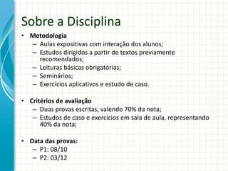 • Metodologia
– Aulas expositivas com interação dos alunos;
– Estudos dirigidos a partir de textos previamente
recomendados;
– Leituras básicas obrigatórias;
– Seminários;
– Exercícios aplicativos e estudo de caso.
• Critérios de avaliação
– Duas provas escritas, valendo 70% da nota;
– Estudos de caso e exercícios em sala de aula, representando
40% da nota;
• Data das provas:
– P1: 08/10
– P2: 03/12
Sobre a Disciplina
 