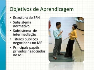 Objetivos de Aprendizagem
• Estrutura do SFN
• Subsistema
normativo
• Subsistema de
intermediação
• Títulos públicos
negociados no MF
• Principais papéis
privados negociados
no MF
 
