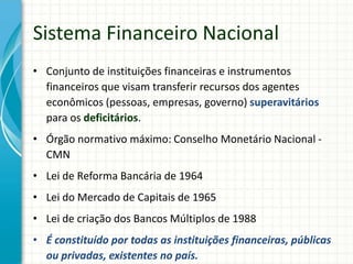 Sistema Financeiro Nacional
• Conjunto de instituições financeiras e instrumentos
financeiros que visam transferir recursos dos agentes
econômicos (pessoas, empresas, governo) superavitários
para os deficitários.
• Órgão normativo máximo: Conselho Monetário Nacional -
CMN
• Lei de Reforma Bancária de 1964
• Lei do Mercado de Capitais de 1965
• Lei de criação dos Bancos Múltiplos de 1988
• É constituído por todas as instituições financeiras, públicas
ou privadas, existentes no país.
 