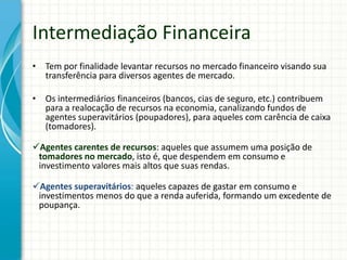 • Tem por finalidade levantar recursos no mercado financeiro visando sua
transferência para diversos agentes de mercado.
• Os intermediários financeiros (bancos, cias de seguro, etc.) contribuem
para a realocação de recursos na economia, canalizando fundos de
agentes superavitários (poupadores), para aqueles com carência de caixa
(tomadores).
Agentes carentes de recursos: aqueles que assumem uma posição de
tomadores no mercado, isto é, que despendem em consumo e
investimento valores mais altos que suas rendas.
Agentes superavitários: aqueles capazes de gastar em consumo e
investimentos menos do que a renda auferida, formando um excedente de
poupança.
Intermediação Financeira
 