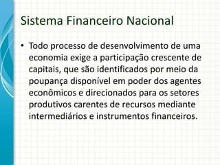 Sistema Financeiro Nacional
• Todo processo de desenvolvimento de uma
economia exige a participação crescente de
capitais, que são identificados por meio da
poupança disponível em poder dos agentes
econômicos e direcionados para os setores
produtivos carentes de recursos mediante
intermediários e instrumentos financeiros.
 