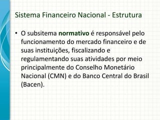 • O subsitema normativo é responsável pelo
funcionamento do mercado financeiro e de
suas instituições, fiscalizando e
regulamentando suas atividades por meio
principalmente do Conselho Monetário
Nacional (CMN) e do Banco Central do Brasil
(Bacen).
Sistema Financeiro Nacional - Estrutura
 