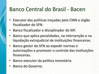 Banco Central do Brasil - Bacen
• Executor das políticas traçadas pelo CMN e órgão
fiscalizador do SFN.
• Banco fiscalizador e disciplinador do MF.
• Banco que aplica penalidades, na intervenção e na
liquidação extrajudicial de instituições financeiras.
• Banco gestor do SFN ao expedir normas e
autorizações e promover o controle das instituições
financeiras.
• Banco executor da política monetária.
• Banco do Governo.
 