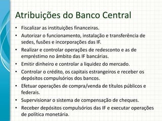 Atribuições do Banco Central
• Fiscalizar as instituições financeiras.
• Autorizar o funcionamento, instalação e transferência de
sedes, fusões e incorporações das IF.
• Realizar e controlar operações de redesconto e as de
empréstimo no âmbito das IF bancárias.
• Emitir dinheiro e controlar a liquidez do mercado.
• Controlar o crédito, os capitais estrangeiros e receber os
depósitos compulsórios dos bancos.
• Efetuar operações de compra/venda de títulos públicos e
federais.
• Supervisionar o sistema de compensação de cheques.
• Receber depósitos compulsórios das IF e executar operações
de política monetária.
 
