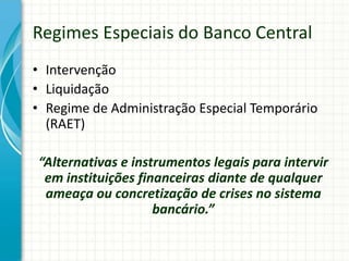 Regimes Especiais do Banco Central
• Intervenção
• Liquidação
• Regime de Administração Especial Temporário
(RAET)
“Alternativas e instrumentos legais para intervir
em instituições financeiras diante de qualquer
ameaça ou concretização de crises no sistema
bancário.”
 
