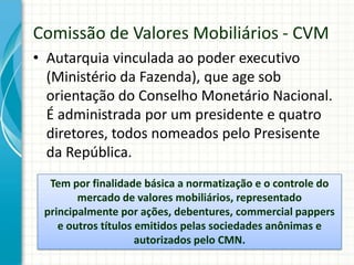 • Autarquia vinculada ao poder executivo
(Ministério da Fazenda), que age sob
orientação do Conselho Monetário Nacional.
É administrada por um presidente e quatro
diretores, todos nomeados pelo Presisente
da República.
Comissão de Valores Mobiliários - CVM
Tem por finalidade básica a normatização e o controle do
mercado de valores mobiliários, representado
principalmente por ações, debentures, commercial pappers
e outros títulos emitidos pelas sociedades anônimas e
autorizados pelo CMN.
 