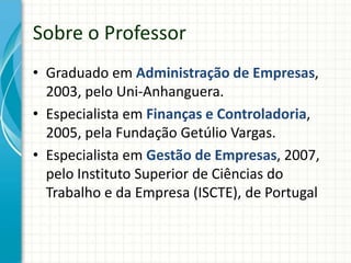 Sobre o Professor
• Graduado em Administração de Empresas,
2003, pelo Uni-Anhanguera.
• Especialista em Finanças e Controladoria,
2005, pela Fundação Getúlio Vargas.
• Especialista em Gestão de Empresas, 2007,
pelo Instituto Superior de Ciências do
Trabalho e da Empresa (ISCTE), de Portugal
 