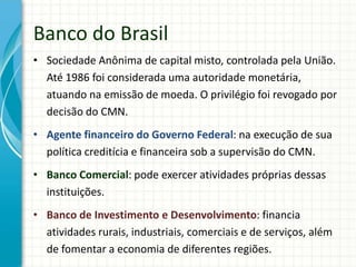 Banco do Brasil
• Sociedade Anônima de capital misto, controlada pela União.
Até 1986 foi considerada uma autoridade monetária,
atuando na emissão de moeda. O privilégio foi revogado por
decisão do CMN.
• Agente financeiro do Governo Federal: na execução de sua
política creditícia e financeira sob a supervisão do CMN.
• Banco Comercial: pode exercer atividades próprias dessas
instituições.
• Banco de Investimento e Desenvolvimento: financia
atividades rurais, industriais, comerciais e de serviços, além
de fomentar a economia de diferentes regiões.
 
