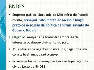 BNDES
• Empresa pública vinculada ao Ministério do Planeja-
mento, principal instrumento de médio e longo
prazo de execução da política de financiamento do
Governo Federal.
• Objetivo: reequipar e fomentar empresas de
interesse ao desenvolvimento do país.
• Atua através de agentes financeiros, pagando uma
comissão chamada del credere.
• Esses agentes são co-responsáveis na liquidação da
dívida junto ao BNDES.
 