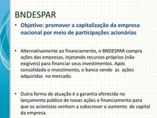 BNDESPAR
• Objetivo: promover a capitalização da empresa
nacional por meio de participações acionárias
• Alternativamente ao financiamento, o BNDESPAR compra
ações das empresas, injetando recursos próprios (não
exigíveis) para financiar seus investimentos. Após
consolidado o investimento, o banco vende as ações
adquiridas no mercado.
• Outra forma de atuação é a garantia oferecida no
lançamento público de novas ações e financiamento para
que os acionistas venham a subscrever o aumento de capital
da empresa.
 