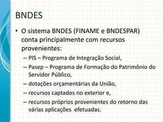 BNDES
• O sistema BNDES (FINAME e BNDESPAR)
conta principalmente com recursos
provenientes:
– PIS – Programa de Integração Social,
– Pasep – Programa de Formação do Patrimônio do
Servidor Público,
– dotações orçamentárias da União,
– recursos captados no exterior e,
– recursos próprios provenientes do retorno das
várias aplicações efetuadas.
 