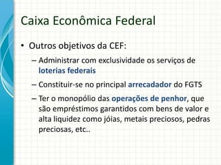 • Outros objetivos da CEF:
– Administrar com exclusividade os serviços de
loterias federais
– Constituir-se no principal arrecadador do FGTS
– Ter o monopólio das operações de penhor, que
são empréstimos garantidos com bens de valor e
alta liquidez como jóias, metais preciosos, pedras
preciosas, etc..
Caixa Econômica Federal
 