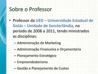 • Professor da UEG – Universidade Estadual de
Goiás – Unidade de Sanclerlândia, no
período de 2008 a 2011, tendo ministrados
as disciplinas:
– Administração de Marketing
– Administração Financeira e Orçamentária
– Planejamento Estratégico
– Empreendedorismo
– Gestão e Planejamento de Custos
Sobre o Professor
 