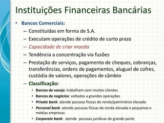 Instituições Financeiras Bancárias
• Bancos Comerciais:
– Constituídas em forma de S.A.
– Executam operações de crédito de curto prazo
– Capacidade de criar moeda
– Tendência a concentração via fusões
– Prestação de serviços, pagamento de cheques, cobranças,
transferências, ordens de pagamentos, aluguel de cofres,
custódia de valores, operações de câmbio
– Classificação:
• Bancos de varejo: trabalham com muitos clientes
• Bancos de negócios: voltados a grandes operações
• Private bank: atende pessoas físicas de renda/patrimônio elevado
• Personal bank: atende pessoas físicas de renda elevada e pequenas e
médias empresas
• Corporate bank: atende pessoas jurídicas de grande porte
 