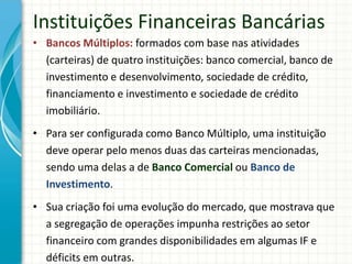 • Bancos Múltiplos: formados com base nas atividades
(carteiras) de quatro instituições: banco comercial, banco de
investimento e desenvolvimento, sociedade de crédito,
financiamento e investimento e sociedade de crédito
imobiliário.
• Para ser configurada como Banco Múltiplo, uma instituição
deve operar pelo menos duas das carteiras mencionadas,
sendo uma delas a de Banco Comercial ou Banco de
Investimento.
• Sua criação foi uma evolução do mercado, que mostrava que
a segregação de operações impunha restrições ao setor
financeiro com grandes disponibilidades em algumas IF e
déficits em outras.
Instituições Financeiras Bancárias
 