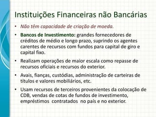 Instituições Financeiras não Bancárias
• Não têm capacidade de criação de moeda.
• Bancos de Investimento: grandes fornecedores de
créditos de médio e longo prazo, suprindo os agentes
carentes de recursos com fundos para capital de giro e
capital fixo.
• Realizam operações de maior escala como repasse de
recursos oficiais e recursos do exterior.
• Avais, fianças, custódias, administração de carteiras de
títulos e valores mobiliários, etc.
• Usam recursos de terceiros provenientes da colocação de
CDB, vendas de cotas de fundos de investimento,
empréstimos contratados no país e no exterior.
 