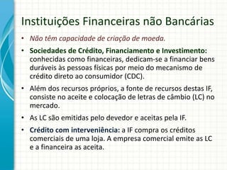 Instituições Financeiras não Bancárias
• Não têm capacidade de criação de moeda.
• Sociedades de Crédito, Financiamento e Investimento:
conhecidas como financeiras, dedicam-se a financiar bens
duráveis às pessoas físicas por meio do mecanismo de
crédito direto ao consumidor (CDC).
• Além dos recursos próprios, a fonte de recursos destas IF,
consiste no aceite e colocação de letras de câmbio (LC) no
mercado.
• As LC são emitidas pelo devedor e aceitas pela IF.
• Crédito com interveniência: a IF compra os créditos
comerciais de uma loja. A empresa comercial emite as LC
e a financeira as aceita.
 
