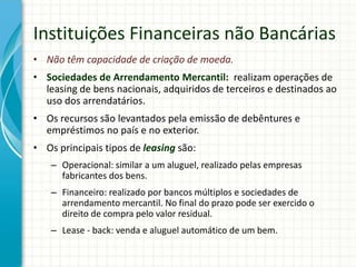 Instituições Financeiras não Bancárias
• Não têm capacidade de criação de moeda.
• Sociedades de Arrendamento Mercantil: realizam operações de
leasing de bens nacionais, adquiridos de terceiros e destinados ao
uso dos arrendatários.
• Os recursos são levantados pela emissão de debêntures e
empréstimos no país e no exterior.
• Os principais tipos de leasing são:
– Operacional: similar a um aluguel, realizado pelas empresas
fabricantes dos bens.
– Financeiro: realizado por bancos múltiplos e sociedades de
arrendamento mercantil. No final do prazo pode ser exercido o
direito de compra pelo valor residual.
– Lease - back: venda e aluguel automático de um bem.
 